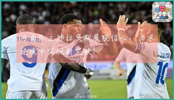 河南队主帅拉莫斯展现信心，力求逆境中实现新突破！