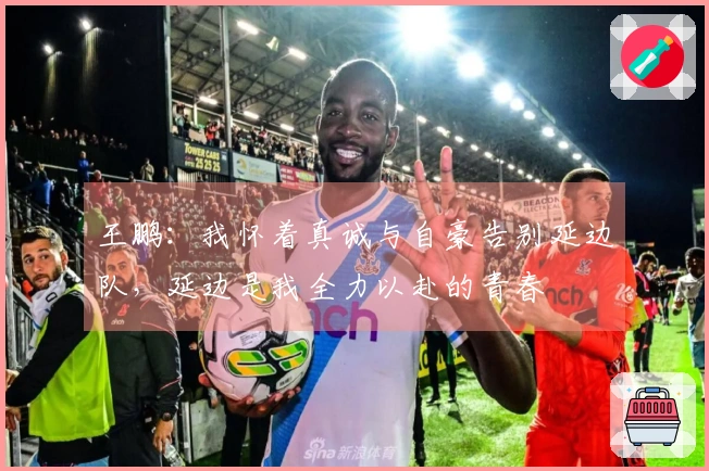 王鹏：我怀着真诚与自豪告别延边队，延边是我全力以赴的青春