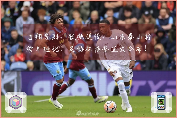吉翔告别，张弛退役，山东泰山持续年轻化，足协杯抽签正式公布！
