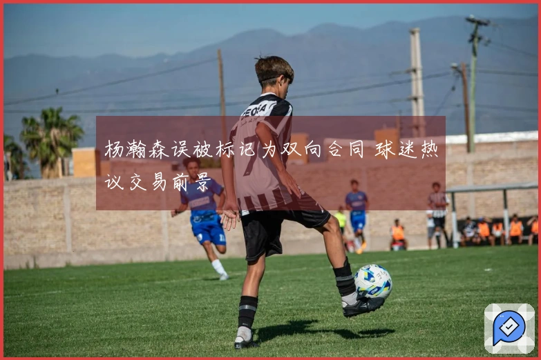 杨瀚森误被标记为双向合同 球迷热议交易前景