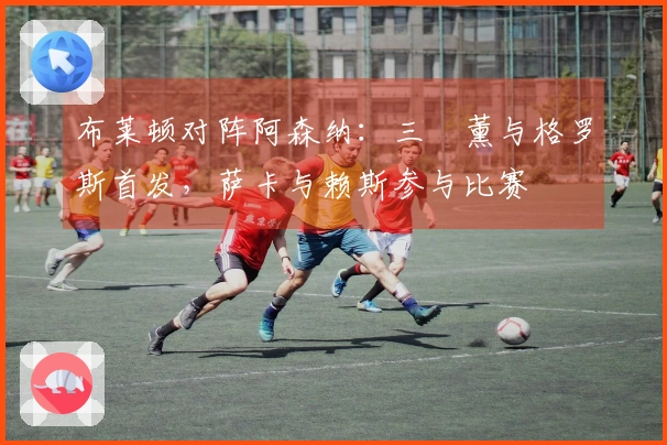 布莱顿对阵阿森纳：三笘薰与格罗斯首发，萨卡与赖斯参与比赛