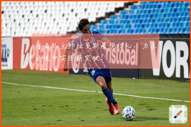 河南队主帅拉莫斯展现信心，力求逆境中实现新突破！