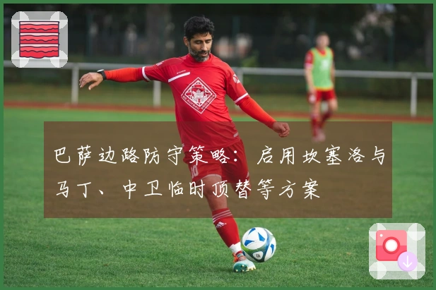 巴萨边路防守策略：启用坎塞洛与马丁、中卫临时顶替等方案