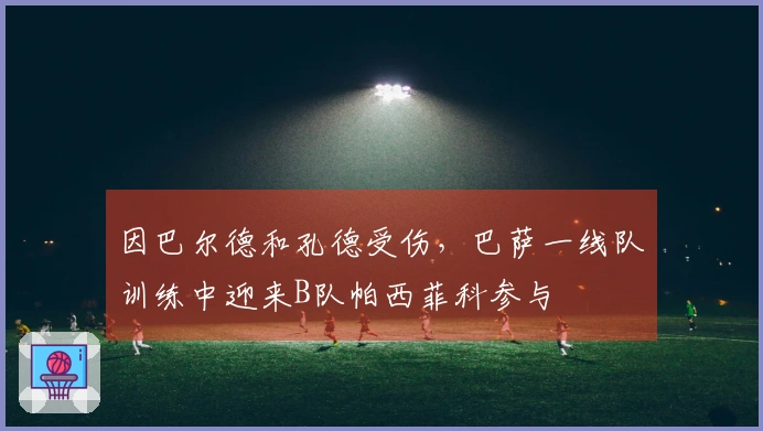 因巴尔德和孔德受伤，巴萨一线队训练中迎来B队帕西菲科参与