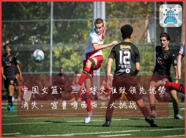 中国女篮：三分球失准致领先优势消失，宫鲁鸣面临三大挑战