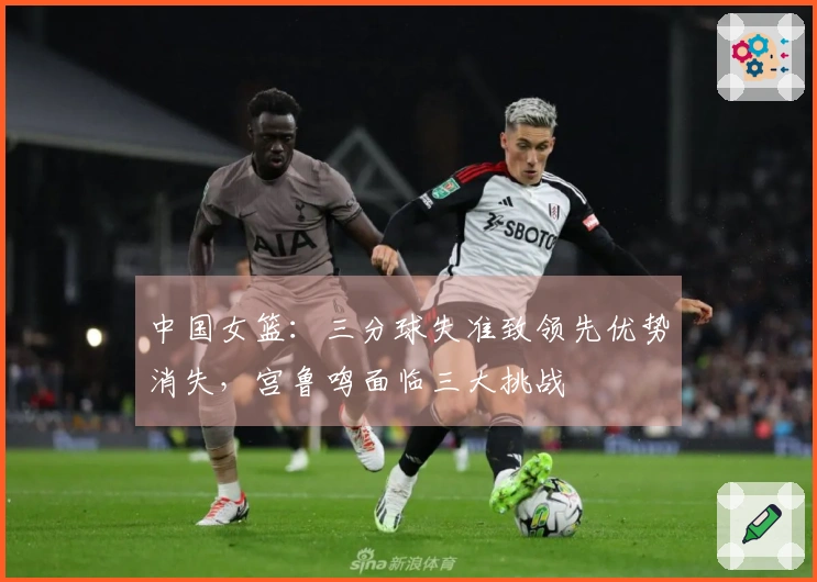 中国女篮：三分球失准致领先优势消失，宫鲁鸣面临三大挑战