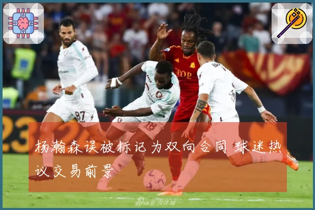 杨瀚森误被标记为双向合同 球迷热议交易前景