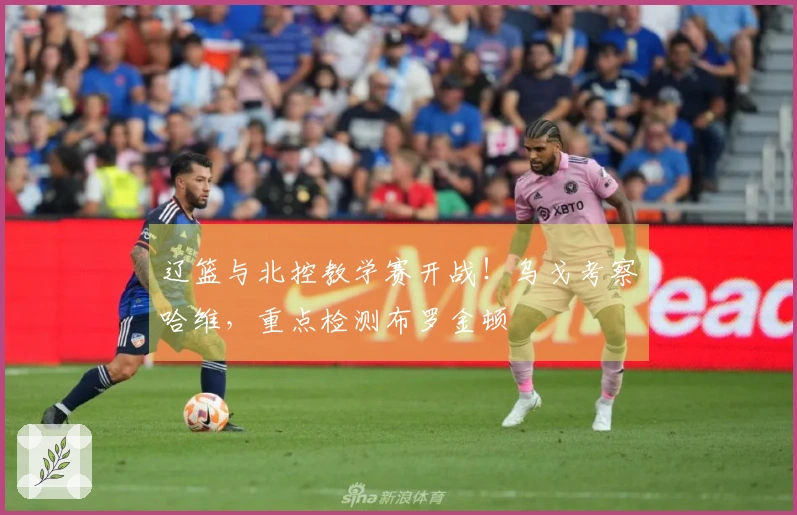 辽篮与北控教学赛开战！乌戈考察哈维，重点检测布罗金顿