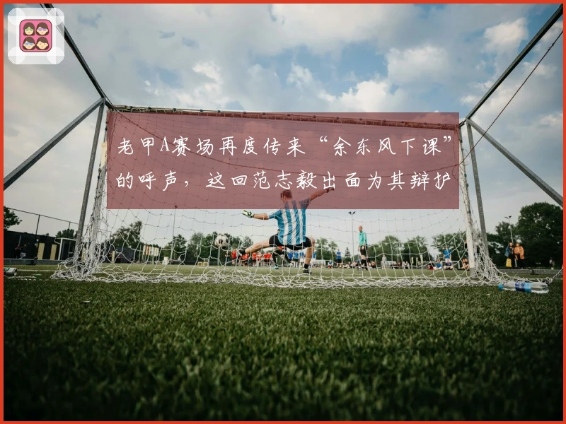 老甲A赛场再度传来“余东风下课”的呼声，这回范志毅出面为其辩护