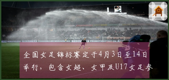 全国女足锦标赛定于4月3日至14日举行，包含女超、女甲及U17女足参赛