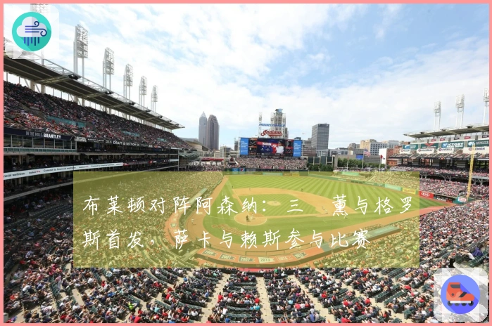 布莱顿对阵阿森纳：三笘薰与格罗斯首发，萨卡与赖斯参与比赛